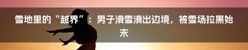 雪地里的“越界”:男子滑雪滑出边境,被雪场拉黑始末