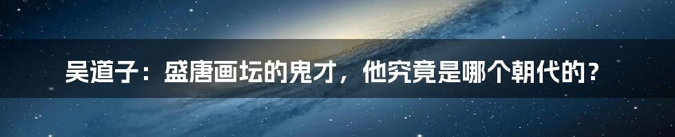 吴道子:盛唐画坛的鬼才,他究竟是哪个朝代的?