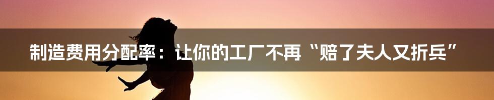 制造费用分配率:让你的工厂不再“赔了夫人又折兵”