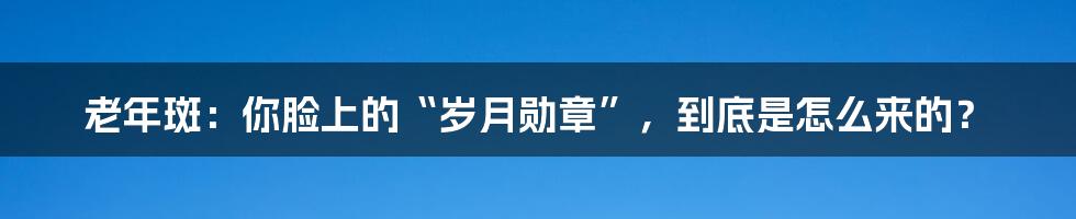 老年斑:你脸上的“岁月勋章”,到底是怎么来的?