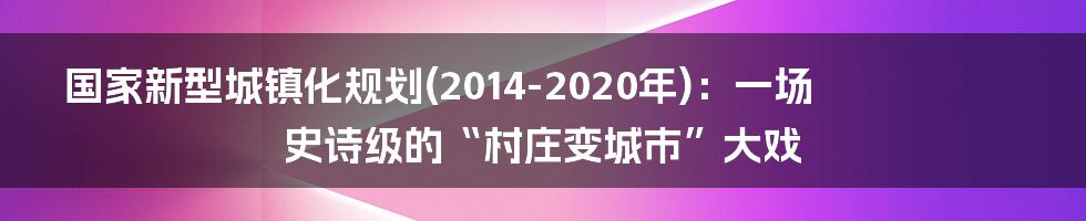 国家新型城镇化规划(2014-2020年):一场史诗级的“村庄变城市”大戏