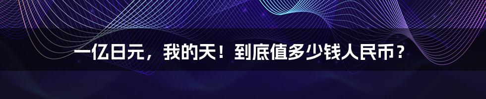 一亿日元,我的天!到底值多少钱人民币?
