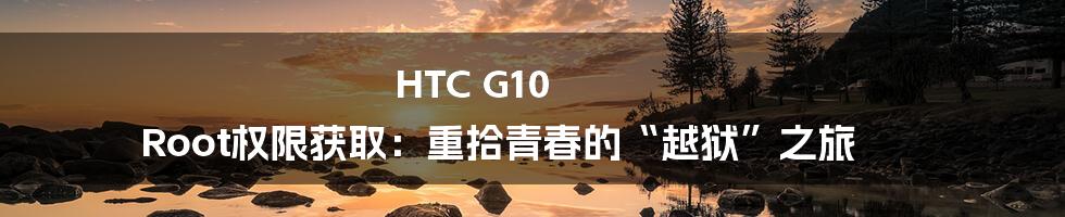 HTC G10 Root权限获取:重拾青春的“越狱”之旅