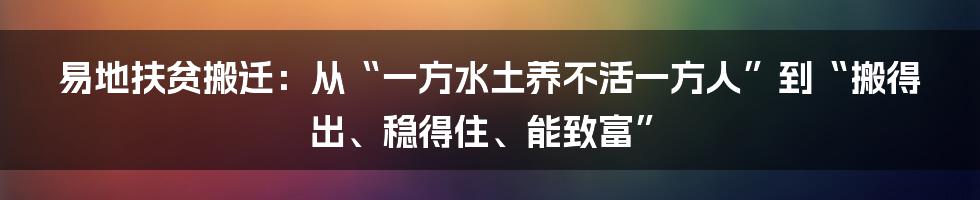易地扶贫搬迁:从“一方水土养不活一方人”到“搬得出、稳得住、能致富”