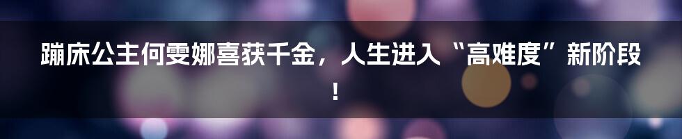 蹦床公主何雯娜喜获千金，人生进入“高难度”新阶段！