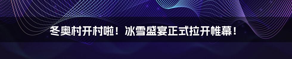 冬奥村开村啦!冰雪盛宴正式拉开帷幕!