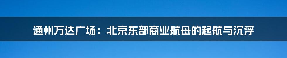 通州万达广场：北京东部商业航母的起航与沉浮