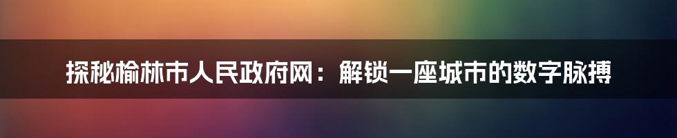 探秘榆林市人民政府网:解锁一座城市的数字脉搏