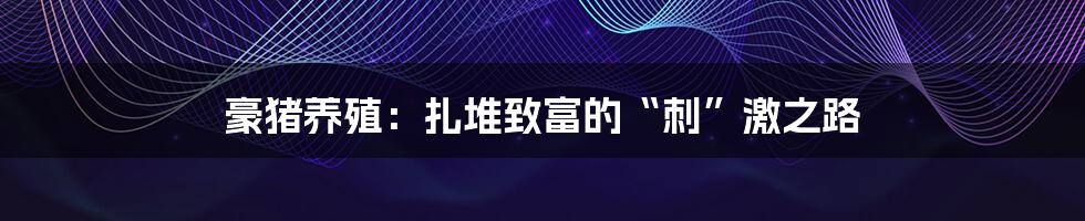 豪猪养殖:扎堆致富的“刺”激之路