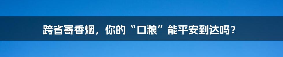 跨省寄香烟,你的“口粮”能平安到达吗?