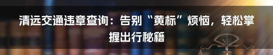 清远交通违章查询：告别“黄标”烦恼，轻松掌握出行秘籍