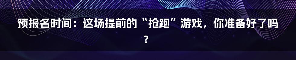预报名时间:这场提前的“抢跑”游戏,你准备好了吗?