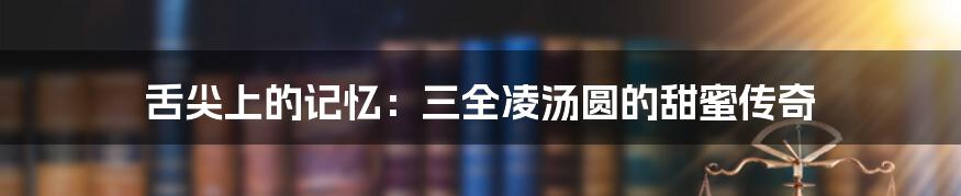 舌尖上的记忆：三全凌汤圆的甜蜜传奇