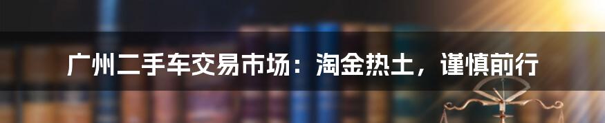 广州二手车交易市场:淘金热土,谨慎前行