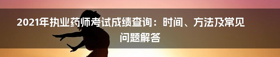 2021年执业药师考试成绩查询：时间、方法及常见问题解答