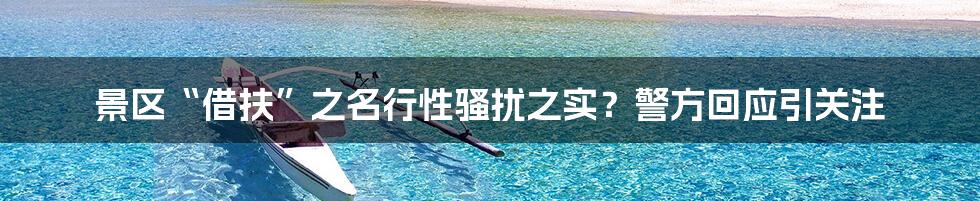 景区“借扶”之名行性骚扰之实?警方回应引关注