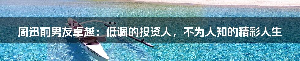 周迅前男友卓越:低调的投资人,不为人知的精彩人生