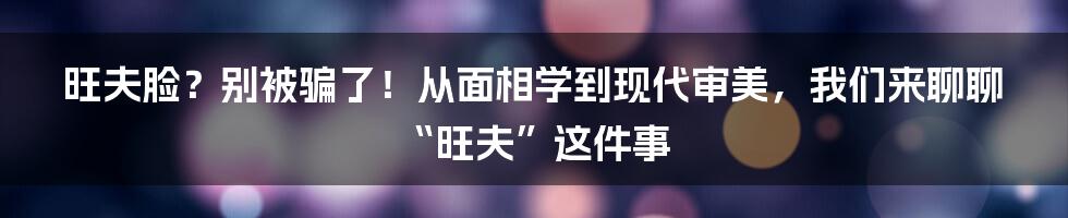 旺夫脸?别被骗了!从面相学到现代审美,我们来聊聊“旺夫”这件事