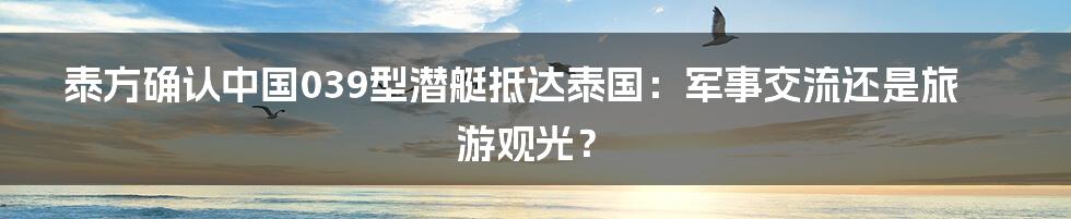 泰方确认中国039型潜艇抵达泰国:军事交流还是旅游观光?