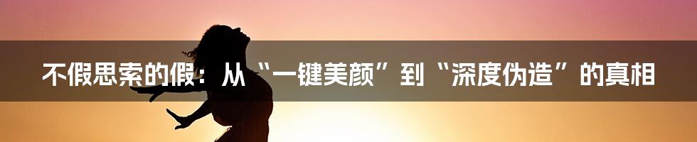不假思索的假：从“一键美颜”到“深度伪造”的真相