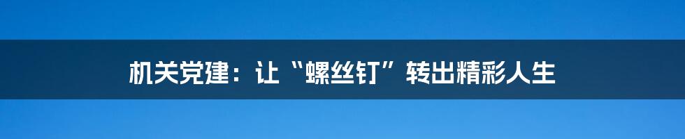 机关党建：让“螺丝钉”转出精彩人生