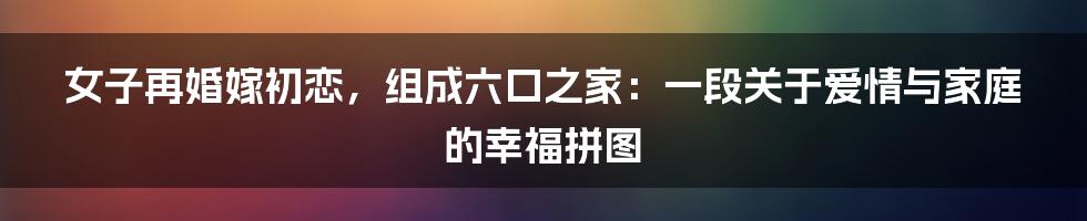 女子再婚嫁初恋,组成六口之家:一段关于爱情与家庭的幸福拼图