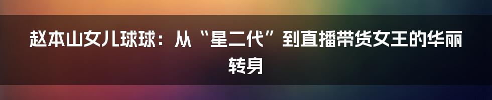 赵本山女儿球球:从“星二代”到直播带货女王的华丽转身