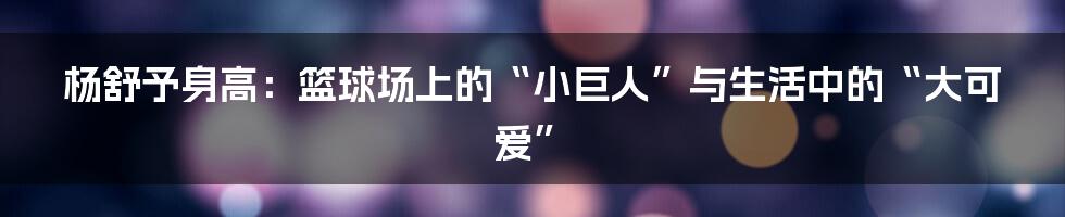 杨舒予身高:篮球场上的“小巨人”与生活中的“大可爱”