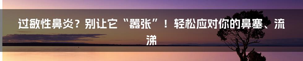 过敏性鼻炎?别让它“嚣张”!轻松应对你的鼻塞、流涕