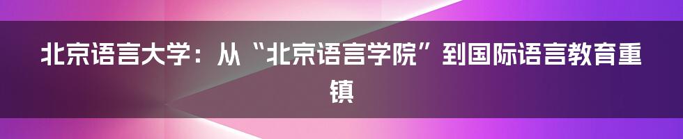 北京语言大学:从“北京语言学院”到国际语言教育重镇