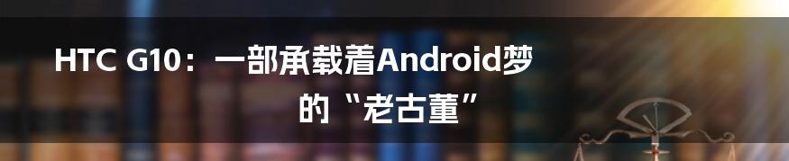 HTC G10：一部承载着Android梦的“老古董”