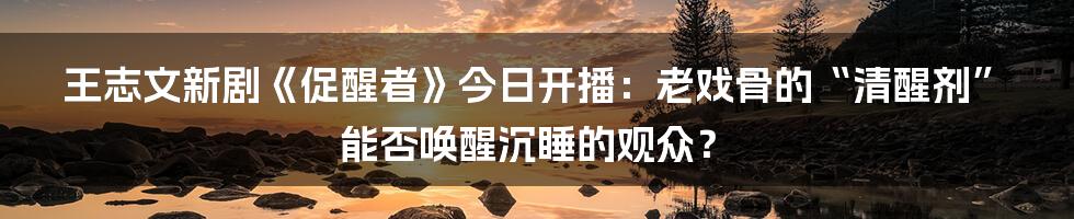 王志文新剧《促醒者》今日开播:老戏骨的“清醒剂”能否唤醒沉睡的观众?