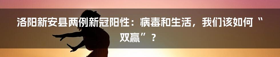洛阳新安县两例新冠阳性:病毒和生活,我们该如何“双赢”?
