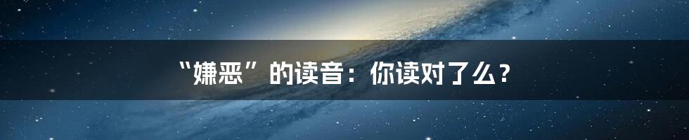 “嫌恶”的读音:你读对了么?