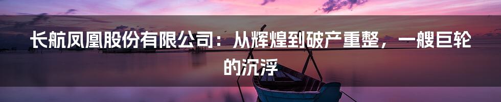 长航凤凰股份有限公司:从辉煌到破产重整,一艘巨轮的沉浮