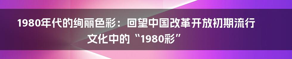 1980年代的绚丽色彩:回望中国改革开放初期流行文化中的“1980彩”