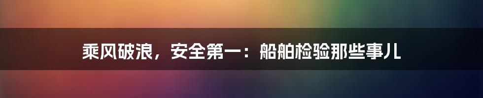 乘风破浪，安全第一：船舶检验那些事儿