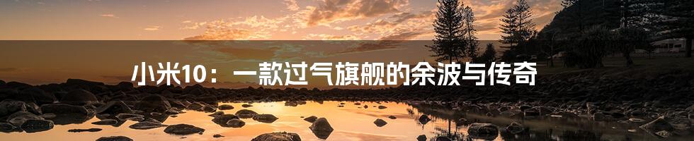 小米10：一款过气旗舰的余波与传奇