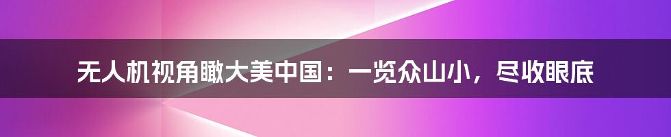 无人机视角瞰大美中国:一览众山小,尽收眼底