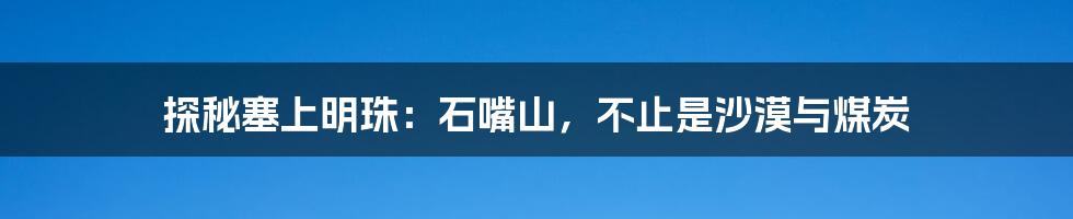 探秘塞上明珠:石嘴山,不止是沙漠与煤炭