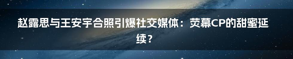 赵露思与王安宇合照引爆社交媒体:荧幕CP的甜蜜延续?