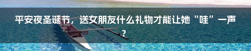 平安夜圣诞节,送女朋友什么礼物才能让她“哇”一声?