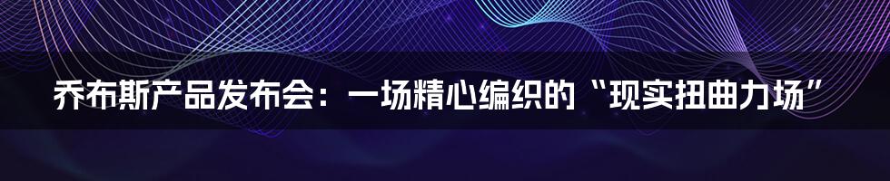 乔布斯产品发布会:一场精心编织的“现实扭曲力场”