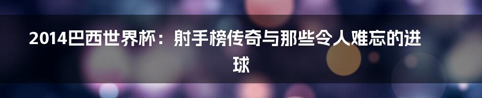 2014巴西世界杯:射手榜传奇与那些令人难忘的进球