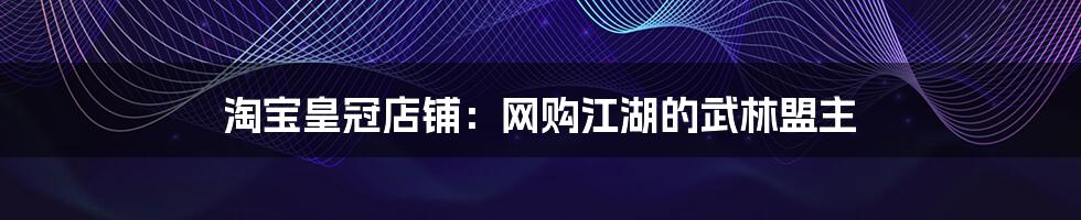 淘宝皇冠店铺:网购江湖的武林盟主