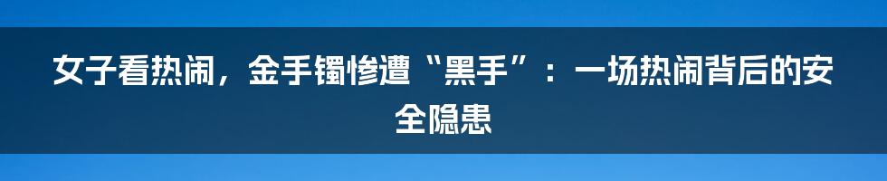 女子看热闹,金手镯惨遭“黑手”:一场热闹背后的安全隐患