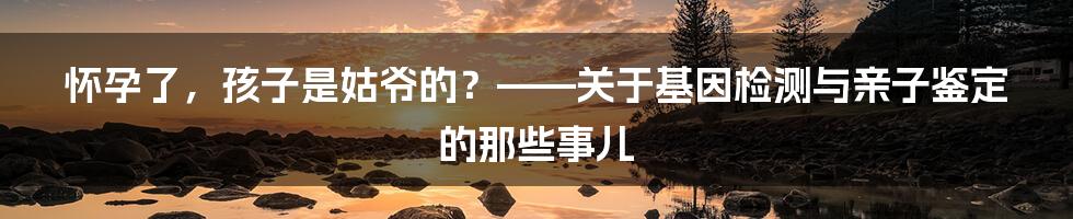 怀孕了,孩子是姑爷的?——关于基因检测与亲子鉴定的那些事儿