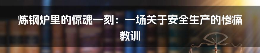 炼钢炉里的惊魂一刻：一场关于安全生产的惨痛教训
