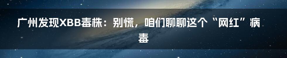 广州发现XBB毒株:别慌,咱们聊聊这个“网红”病毒