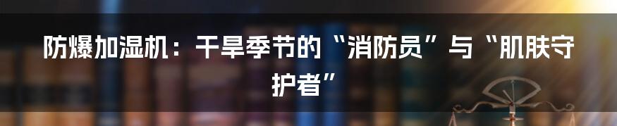 防爆加湿机：干旱季节的“消防员”与“肌肤守护者”